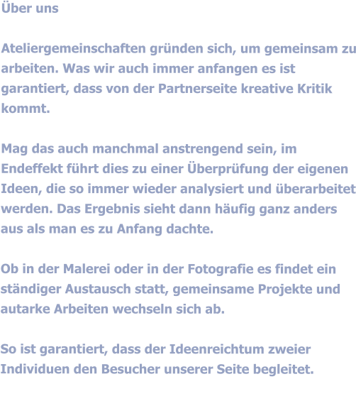 Über uns  Ateliergemeinschaften gründen sich, um gemeinsam zu arbeiten. Was wir auch immer anfangen es ist garantiert, dass von der Partnerseite kreative Kritik kommt.  Mag das auch manchmal anstrengend sein, im Endeffekt führt dies zu einer Überprüfung der eigenen Ideen, die so immer wieder analysiert und überarbeitet werden. Das Ergebnis sieht dann häufig ganz anders aus als man es zu Anfang dachte.  Ob in der Malerei oder in der Fotografie es findet ein ständiger Austausch statt, gemeinsame Projekte und autarke Arbeiten wechseln sich ab.  So ist garantiert, dass der Ideenreichtum zweier Individuen den Besucher unserer Seite begleitet.