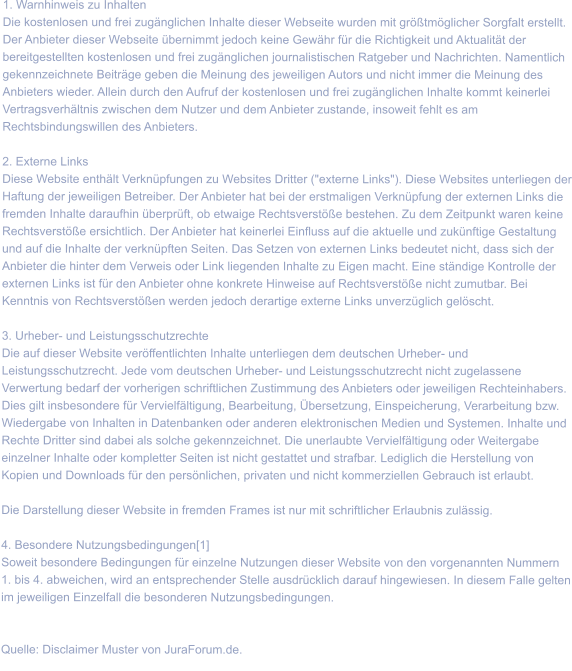 1. Warnhinweis zu Inhalten Die kostenlosen und frei zugänglichen Inhalte dieser Webseite wurden mit größtmöglicher Sorgfalt erstellt. Der Anbieter dieser Webseite übernimmt jedoch keine Gewähr für die Richtigkeit und Aktualität der bereitgestellten kostenlosen und frei zugänglichen journalistischen Ratgeber und Nachrichten. Namentlich gekennzeichnete Beiträge geben die Meinung des jeweiligen Autors und nicht immer die Meinung des Anbieters wieder. Allein durch den Aufruf der kostenlosen und frei zugänglichen Inhalte kommt keinerlei Vertragsverhältnis zwischen dem Nutzer und dem Anbieter zustande, insoweit fehlt es am Rechtsbindungswillen des Anbieters.  2. Externe Links Diese Website enthält Verknüpfungen zu Websites Dritter ("externe Links"). Diese Websites unterliegen der Haftung der jeweiligen Betreiber. Der Anbieter hat bei der erstmaligen Verknüpfung der externen Links die fremden Inhalte daraufhin überprüft, ob etwaige Rechtsverstöße bestehen. Zu dem Zeitpunkt waren keine Rechtsverstöße ersichtlich. Der Anbieter hat keinerlei Einfluss auf die aktuelle und zukünftige Gestaltung und auf die Inhalte der verknüpften Seiten. Das Setzen von externen Links bedeutet nicht, dass sich der Anbieter die hinter dem Verweis oder Link liegenden Inhalte zu Eigen macht. Eine ständige Kontrolle der externen Links ist für den Anbieter ohne konkrete Hinweise auf Rechtsverstöße nicht zumutbar. Bei Kenntnis von Rechtsverstößen werden jedoch derartige externe Links unverzüglich gelöscht.  3. Urheber- und Leistungsschutzrechte Die auf dieser Website veröffentlichten Inhalte unterliegen dem deutschen Urheber- und Leistungsschutzrecht. Jede vom deutschen Urheber- und Leistungsschutzrecht nicht zugelassene Verwertung bedarf der vorherigen schriftlichen Zustimmung des Anbieters oder jeweiligen Rechteinhabers. Dies gilt insbesondere für Vervielfältigung, Bearbeitung, Übersetzung, Einspeicherung, Verarbeitung bzw. Wiedergabe von Inhalten in Datenbanken oder anderen elektronischen Medien und Systemen. Inhalte und Rechte Dritter sind dabei als solche gekennzeichnet. Die unerlaubte Vervielfältigung oder Weitergabe einzelner Inhalte oder kompletter Seiten ist nicht gestattet und strafbar. Lediglich die Herstellung von Kopien und Downloads für den persönlichen, privaten und nicht kommerziellen Gebrauch ist erlaubt.  Die Darstellung dieser Website in fremden Frames ist nur mit schriftlicher Erlaubnis zulässig.  4. Besondere Nutzungsbedingungen[1] Soweit besondere Bedingungen für einzelne Nutzungen dieser Website von den vorgenannten Nummern 1. bis 4. abweichen, wird an entsprechender Stelle ausdrücklich darauf hingewiesen. In diesem Falle gelten im jeweiligen Einzelfall die besonderen Nutzungsbedingungen.   Quelle: Disclaimer Muster von JuraForum.de.